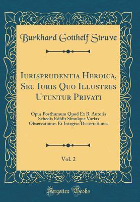 Iurisprudentia Heroica, Seu Iuris Quo Illustres Utuntur Privati, Vol. 2: Opus Posthumum Quod Ex B. Autoris Schedis Edidit Simulque Varias Observationes Et Integras Dissertationes (Classic Reprint)