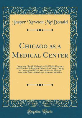 Chicago as a Medical Center: Containing Classified Schedules of All Medical Lectures and Clinics to Be Regularly Delivered in Chicago During the ... Show Time and Place by a Moment's Reference