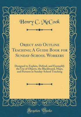 Object and Outline Teaching; A Guide Book for Sunday-School Workers: Designed to Explain, Defend, and Exemplify the Use of Objects, the Blackboard, ... in Sunday-School Teaching (Classic Reprint)