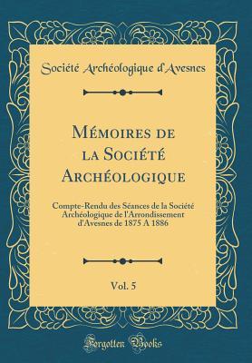 Mémoires de la Société Archéologique, Vol. 5: Compte-Rendu des Séances de la Société Archéologique de l'Arrondissement d'Avesnes de 1875 A 1886 (Classic Reprint) (French Edition)