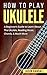 How To Play Ukulele: A Beginner’s Guide to Learn About The Ukulele, Reading Music, Chords, & Much More (Guitars for Beginners)