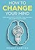 How to Change Your Mind: Using Meditation To Control Your Thoughts And Achieve Piece Of Mind