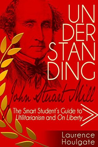 Understanding John Stewart Mill: The Smart Student's Guide to Utilitarianism and On Liberty (Smart Student's Guides to Philosophical Classics Book 3)