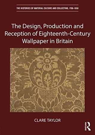 The Design, Production and Reception of Eighteenth-Century Wallpaper in Britain (The Histories of Material Culture and Collecting, 1700-1950)
