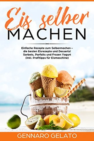 Eis selber machen:  Einfache Rezepte zum Selbermachen -  die besten Eisrezepte und Desserts!  Sorbets, Parfaits und Frozen Yogurt  (inkl. Profitipps für Eismaschine) (German Edition)