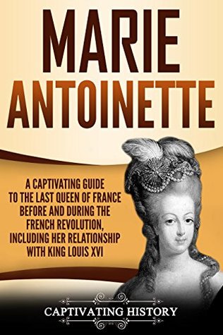 Marie Antoinette: A Captivating Guide to the Last Queen of France Before and During the French Revolution, Including Her Relationship with King Louis XVI (Captivating History)