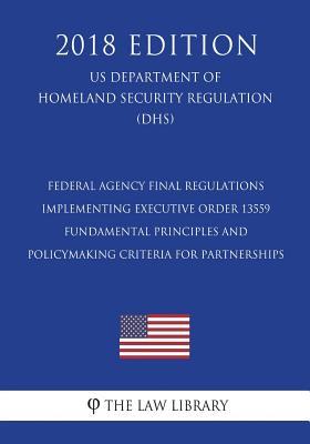 Federal Agency Final Regulations Implementing Executive Order 13559 - Fundamental Principles and Policymaking Criteria for Partnerships (US Department ... Security Regulation) (DHS) (2018 Edition)