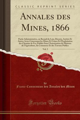 Annales Des Mines, 1866, Vol. 5: Partie Administrative, Ou Recueil de Lois, Décrets, Arrètés Et Autres Actes Concernant Les Mines Et Usines Et ... Du Commerce Et (French Edition)