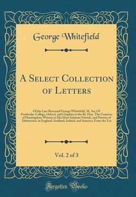 A Select Collection of Letters, Vol. 2 of 3: Of the Late Reverend George Whitefield, M. An; Of Pembroke-College, Oxford, and Chaplain to the Rt. Hon. the Countess of Huntingdon; Written to His Most Intimate Friends, and Persons of Distinction, in England,