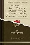 Francesca da Rimini, Tragedia in Cinque Atti; IL Casino di Campagna, Commedia in un Atto (Classic Reprint) Francesca da Rimini, Tragedia in Cinque Atti; IL Casino di Campagna, Commedia in un Atto (Classic Reprint)