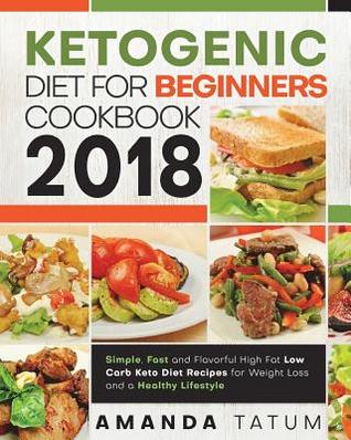 Ketogenic Diet for Beginners Cookbook 2018: Simple, Fast and Flavorful High Fat Low Carb Keto Diet Recipes for Weight Loss and a Healthy Lifestyle (Keto Diet for Beginners Cookbook 2018)