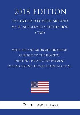 Medicare and Medicaid Programs - Changes to the Hospital Inpatient Prospective Payment Systems for Acute Care Hospitals, et al. (US Centers for ... Services Regulation) (CMS) (2018 Edition)