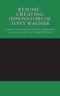 R�sum� - Creating Innovators de Tony Wagner: Comment La Soci�t� Peut Cr�er Des Innovateurs, Ces Jeunes Gens Qui Vont Changer Le Monde.