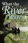 What the River Wants by Arthur  Byrd