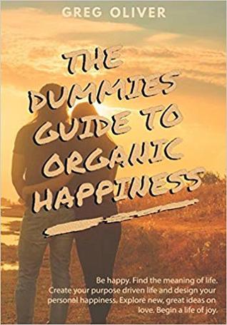 THE DUMMIES GUIDE TO ORGANIC HAPPINESS: Be Happy. Find the meaning of life. Create your purpose driven life and design your personal happiness. Explore new, great ideas on love. Begin life of joy.