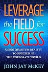 Leverage the Field for Success: Using Quantum Reality to Succeed in the Corporate World Leverage the Field for Success: Using Quantum Reality to Succeed in the Corporate World