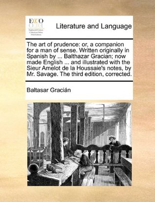 The Art of Prudence: Or, a Companion for a Man of Sense. Written Originally in Spanish by ... Balthazar Gracian; Now Made English ... and Illustrated ... by Mr. Savage. the Third Edition, Corrected.