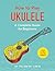 How to Play Ukulele: A Comp...