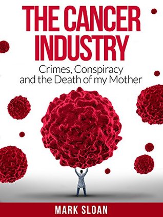 The Cancer Industry: Crimes, Conspiracy and The Death of My Mother (The Real Truth About Cancer Book 1)
