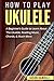 How To Play Ukulele: A Beginner’s Guide to Learn About The Ukulele, Reading Music, Chords, & Much More (Guitars for Beginners)