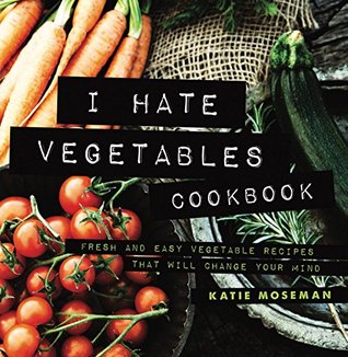 I Hate Vegetables Cookbook: Fresh and Easy Vegetable Recipes That Will Change Your Mind (Cooking Squared Book 1)