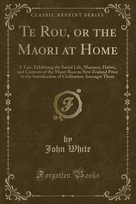 Te Rou, or the Maori at Home: A Tale, Exhibiting the Social Life, Manners, Habits, and Customs of the Maori Race in New Zealand Prior to the Introduction of Civilisation Amongst Them (Classic Reprint)