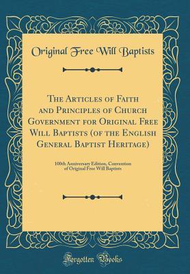 The Articles of Faith and Principles of Church Government for Original Free Will Baptists (of the English General Baptist Heritage): 100th Anniversary ... Original Free Will Baptists (Classic Reprint)