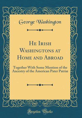 He Irish Washingtons at Home and Abroad: Together with Some Mention of the Ancestry of the American Pater Patri� (Classic Reprint)