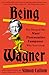 Being Wagner: The Story of the Most Provocative Composer Who Ever Lived