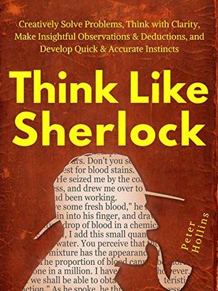 Think Like Sherlock: Creatively Solve Problems, Think with Clarity, Make Insightful Observations & Deductions, and Develop Quick & Accurate Instincts (Think Smarter, Not Harder Book 5)