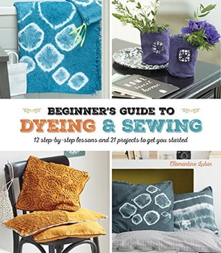 A Beginner's Guide to Dyeing and Sewing: 12 Step-By-Step Lessons and 21 Projects To Get You Started (Paperback)
