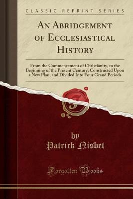 An Abridgement of Ecclesiastical History: From the Commencement of Christianity, to the Beginning of the Present Century; Constructed Upon a New Plan, ... Into Four Grand Periods (Classic Reprint)