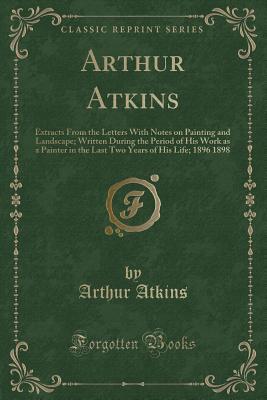 Arthur Atkins (Classic Reprint): Extracts From the Letters With Notes on Painting and Landscape; Written During the Period of His Work as a Painter in the Last Two Years of His Life; 1896 1898