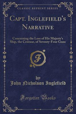 Capt. Inglefield's Narrative: Concerning the Loss of His Majesty's Ship, the Centaur, of Seventy-Four Guns (Classic Reprint)