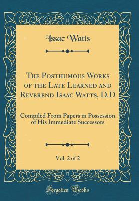 The Posthumous Works of the Late Learned and Reverend Isaac Watts, D.D, Vol. 2 of 2: Compiled from Papers in Possession of His Immediate Successors (Classic Reprint)