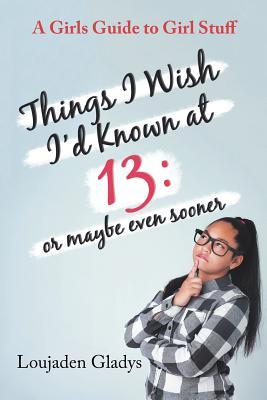 Things I Wish I’d Known at 13: or maybe even sooner: A Girls Guide to Girl Stuff