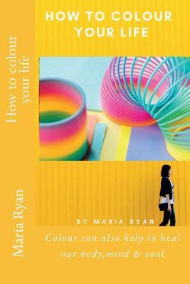 How to colour your life: Colour can also help to heal our body,mind & soul