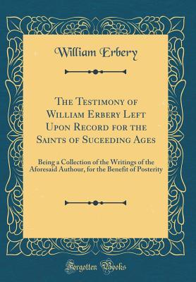 The Testimony of William Erbery Left Upon Record for the Saints of Suceeding Ages: Being a Collection of the Writings of the Aforesaid Authour, for the Benefit of Posterity (Classic Reprint)