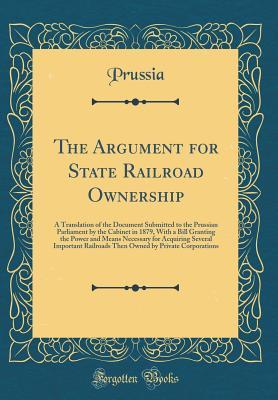 The Argument for State Railroad Ownership: A Translation of the Document Submitted to the Prussian Parliament by the Cabinet in 1879, With a Bill ... Railroads Then Owned by Private Corpor