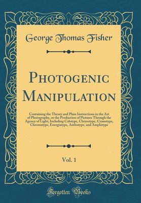 Photogenic Manipulation, Vol. 1: Containing the Theory and Plain Instructions in the Art of Photography, or the Production of Pictures Through the Agency of Light; Including Calotype, Chrysotype, Cyan