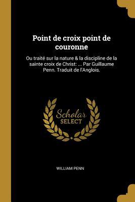 Point de Croix Point de Couronne: Ou Trait� Sur La Nature & La Discipline de la Sainte Croix de Christ: ... Par Guillaume Penn. Traduit de l'Anglois.