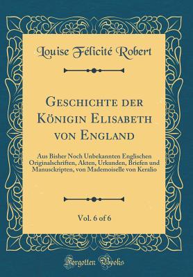 Geschichte der Königin Elisabeth von England, Vol. 6 of 6: Aus Bisher Noch Unbekannten Englischen Originalschriften, Akten, Urkunden, Briefen und ... Keralio (Classic Reprint) (German Edition)