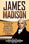 James Madison: A Captivating Guide to an American Founding Father Who Served as the Fourth President of the United States of America (Exploring the Founding Fathers)