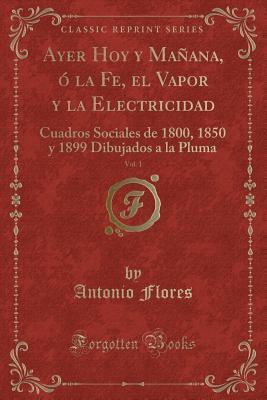Ayer Hoy y Mañana, ó la Fe, el Vapor y la Electricidad, Vol. 1: Cuadros Sociales de 1800, 1850 y 1899 Dibujados a la Pluma (Classic Reprint)