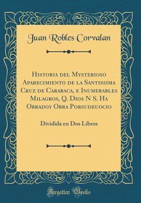 Historia del Mysterioso Aparecimiento de la Santissima Cruz de Carabaca, E Inumerables Milagros, Q. Dios N S. Ha Obradoy Obra Porsudeuocio: Dividida En DOS Libros (Classic Reprint) (Spanish Edition)