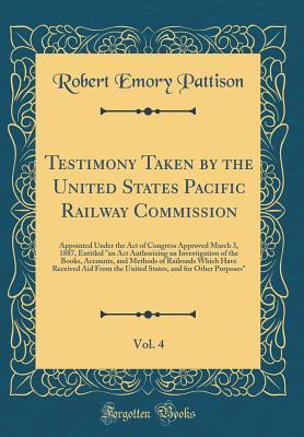 Testimony Taken by the United States Pacific Railway Commission, Vol. 4: Appointed Under the Act of Congress Approved March 3, 1887, Entitled an ACT ... of Railroads Which Have Received Aid Fro