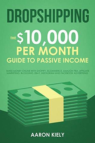 Dropshipping The $10,000 per Month Guide to Passive Income,: Make Money Online with Shopify, E-Commerce, Amazon FBA, Affiliate Marketing, Blogging, eBay, Instagram, and Facebook Advertising