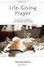 Life-Giving Prayer: Practical Ways to Improve Your Communication with God