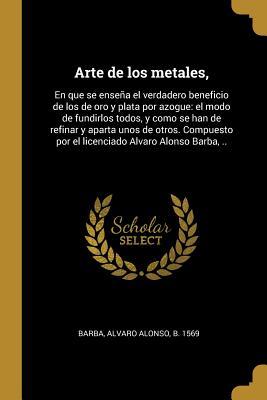 Arte de los metales,: En que se enseña el verdadero beneficio de los de oro y plata por azogue: el modo de fundirlos todos, y como se han de refinar y ... Alvaro Alonso Barba, .. (Spanish Edition)