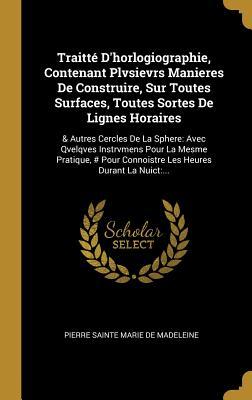 Traitté D'horlogiographie, Contenant Plvsievrs Manieres De Construire, Sur Toutes Surfaces, Toutes Sortes De Lignes Horaires: & Autres Cercles De La ... Heures Durant La Nuict:... (French Edition)